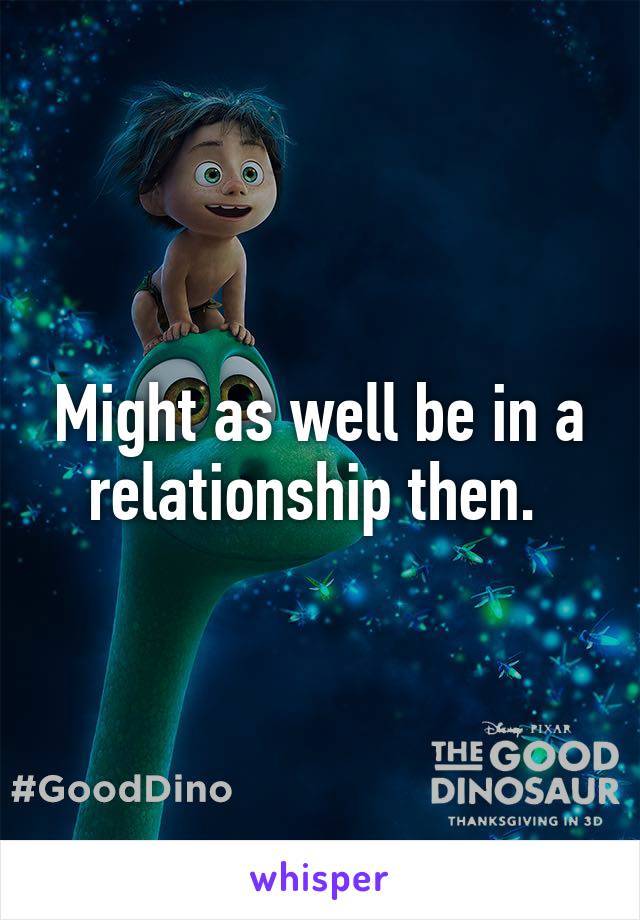 Might as well be in a relationship then. 