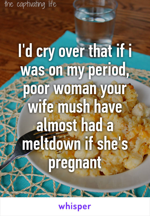 I'd cry over that if i was on my period, poor woman your wife mush have almost had a meltdown if she's pregnant