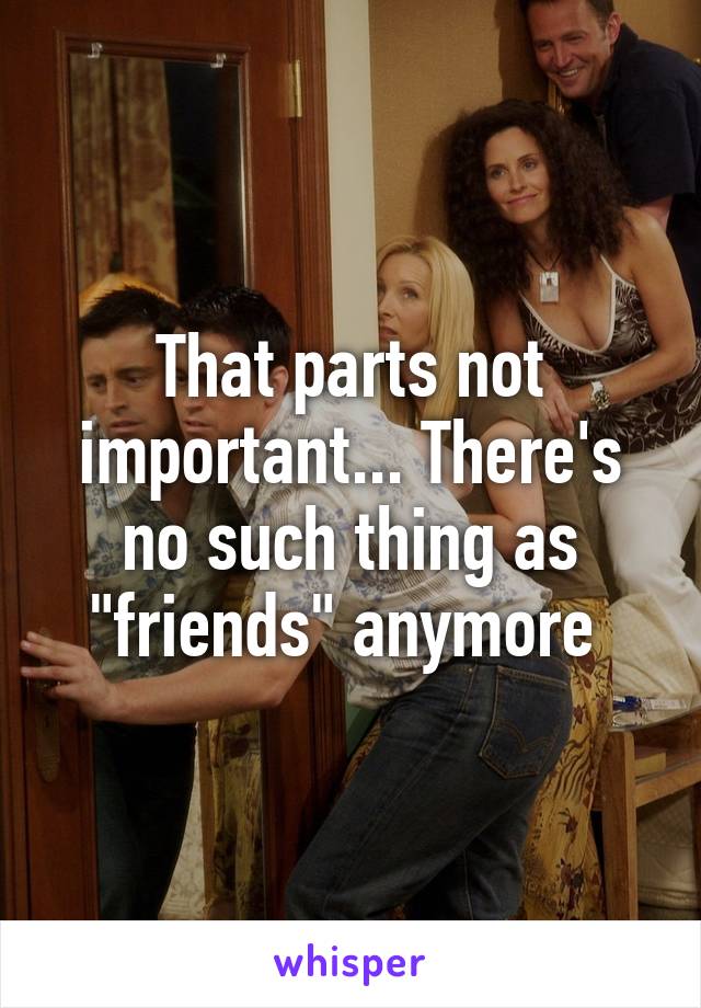 That parts not important... There's no such thing as "friends" anymore 