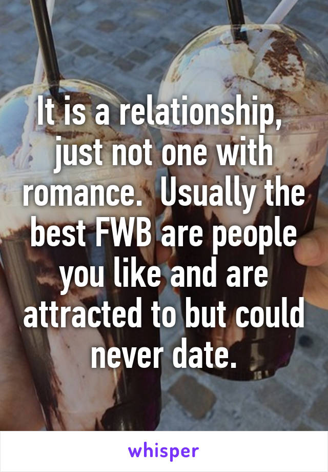 It is a relationship,  just not one with romance.  Usually the best FWB are people you like and are attracted to but could never date.