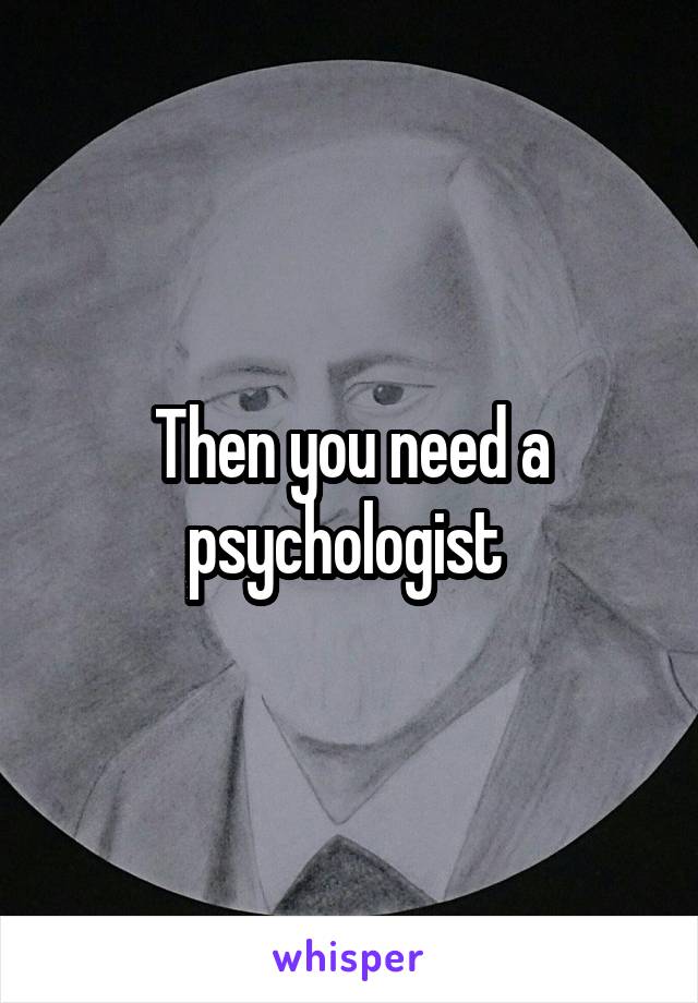 Then you need a psychologist 