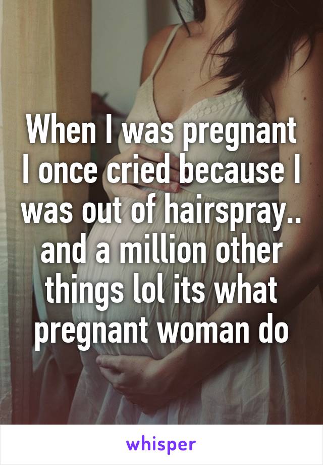 When I was pregnant I once cried because I was out of hairspray.. and a million other things lol its what pregnant woman do