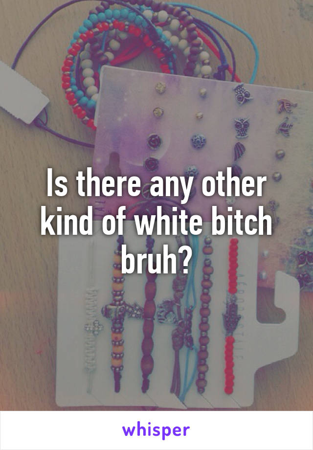 Is there any other kind of white bitch bruh?