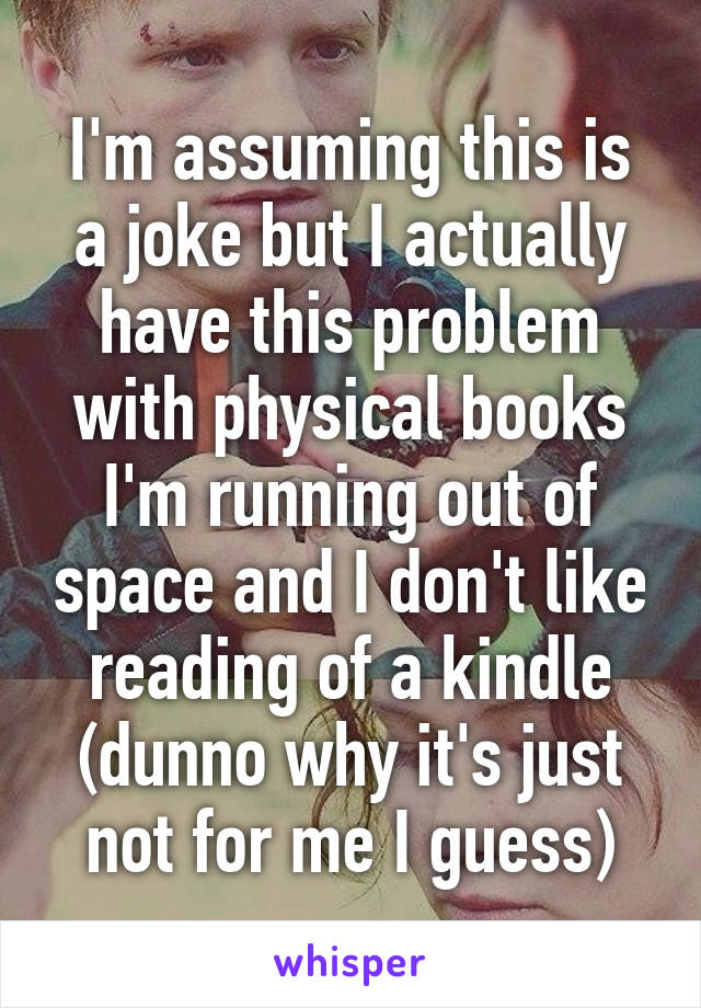 I'm assuming this is a joke but I actually have this problem with physical books I'm running out of space and I don't like reading of a kindle (dunno why it's just not for me I guess)
