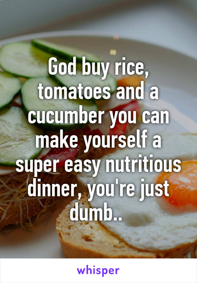 God buy rice, tomatoes and a cucumber you can make yourself a super easy nutritious dinner, you're just dumb.. 