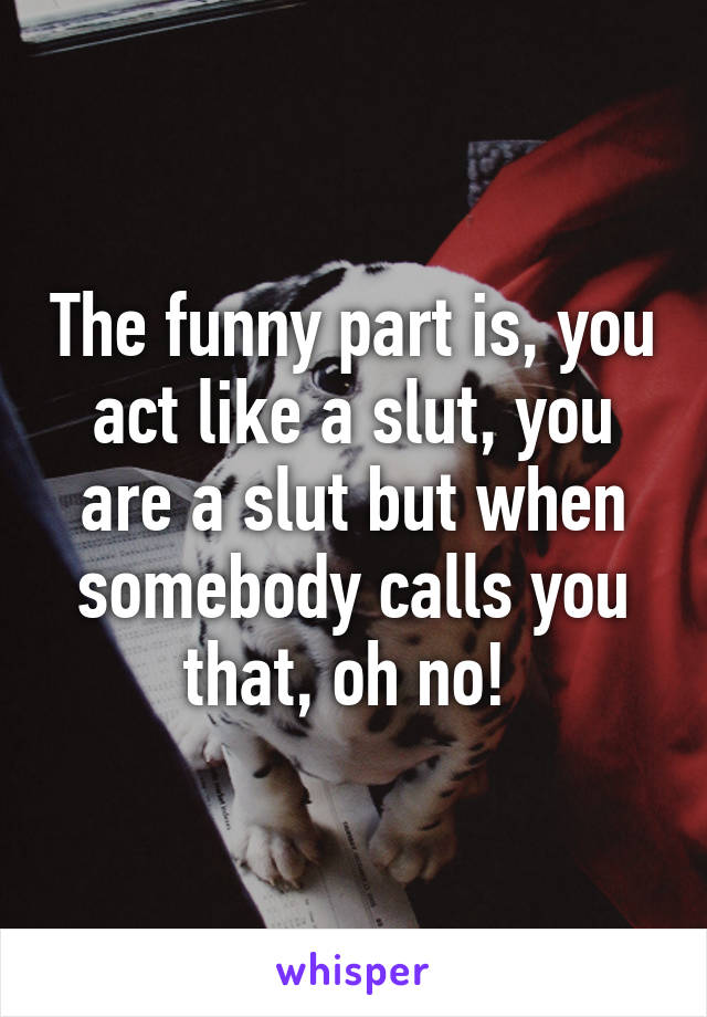 The funny part is, you act like a slut, you are a slut but when somebody calls you that, oh no! 