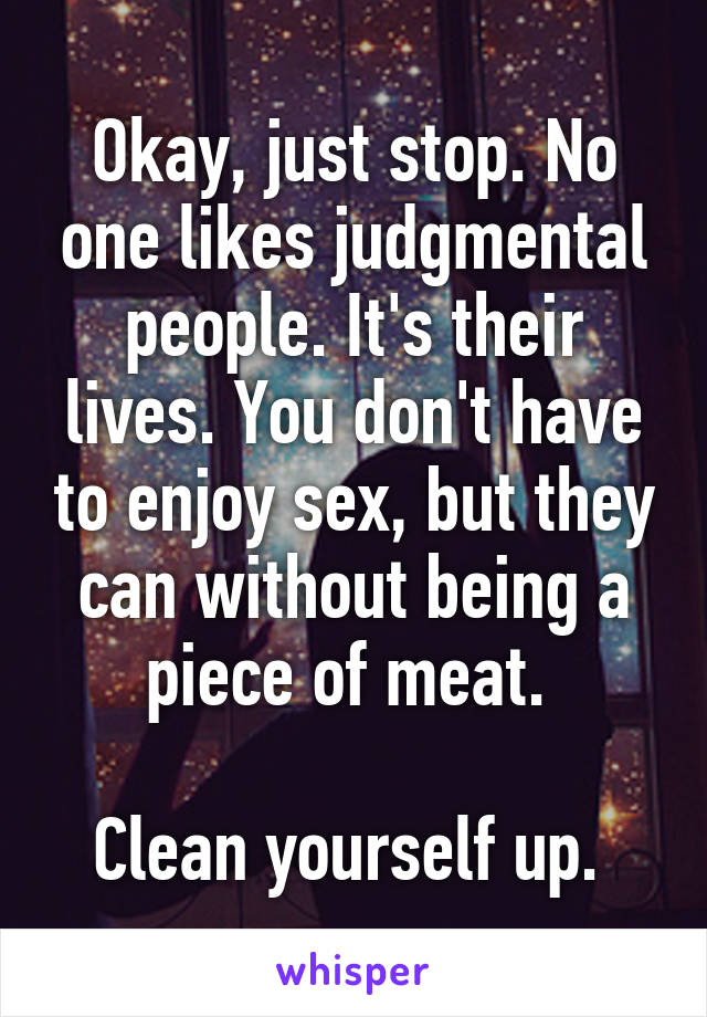 Okay, just stop. No one likes judgmental people. It's their lives. You don't have to enjoy sex, but they can without being a piece of meat. 

Clean yourself up. 