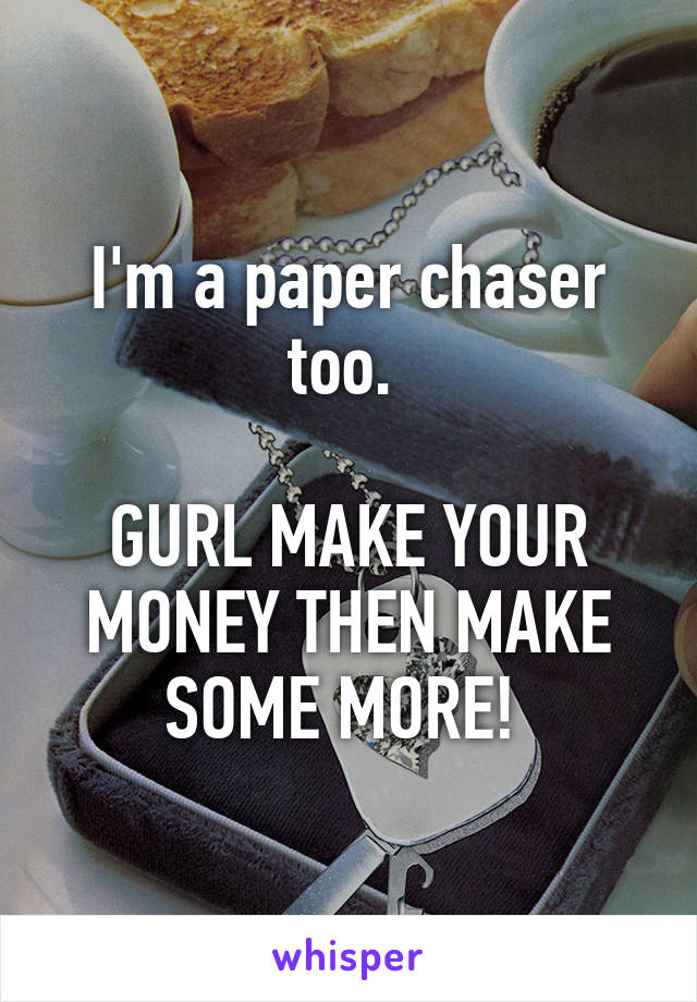 I'm a paper chaser too. 

GURL MAKE YOUR MONEY THEN MAKE SOME MORE! 