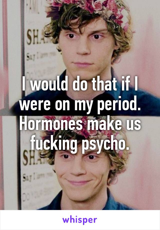I would do that if I were on my period. Hormones make us fucking psycho.
