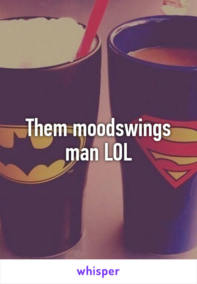 Them moodswings man LOL