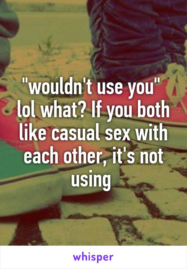 "wouldn't use you"  lol what? If you both like casual sex with each other, it's not using 