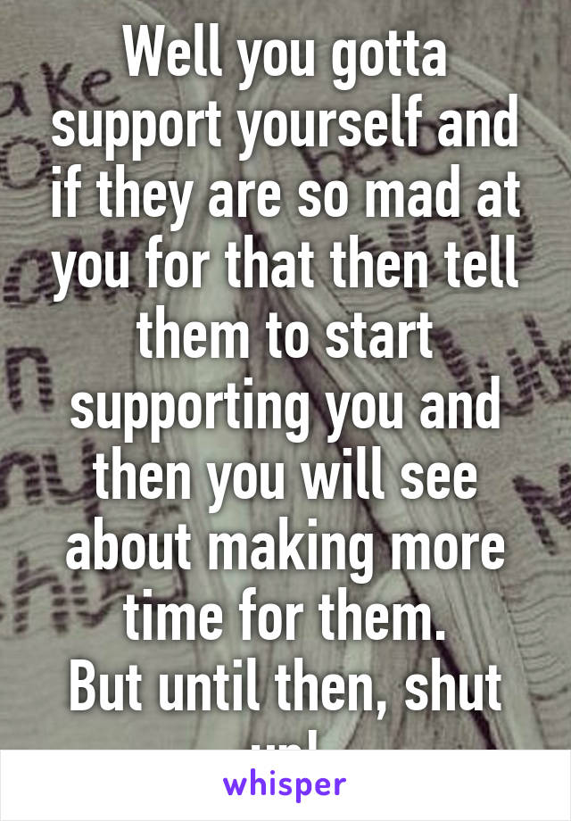 Well you gotta support yourself and if they are so mad at you for that then tell them to start supporting you and then you will see about making more time for them.
But until then, shut up!