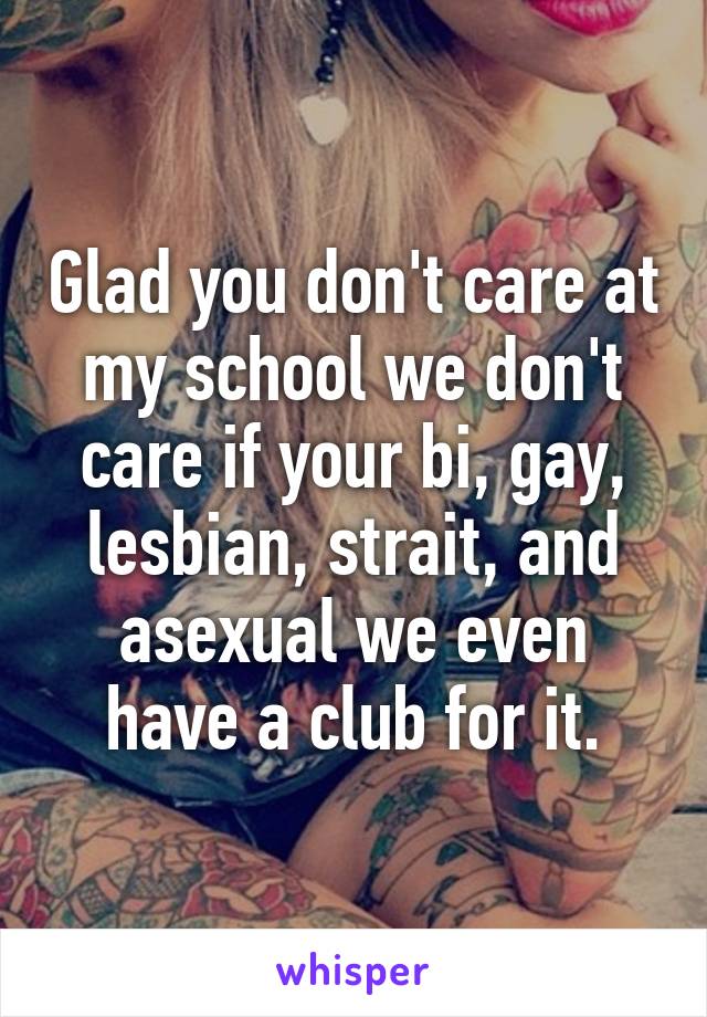 Glad you don't care at my school we don't care if your bi, gay, lesbian, strait, and asexual we even have a club for it.