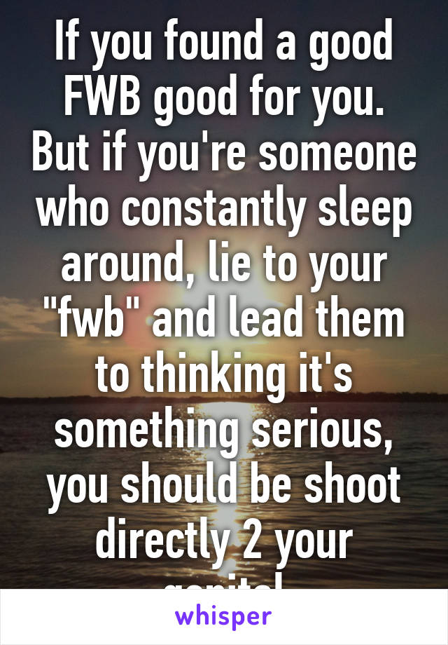 If you found a good FWB good for you. But if you're someone who constantly sleep around, lie to your "fwb" and lead them to thinking it's something serious, you should be shoot directly 2 your genital