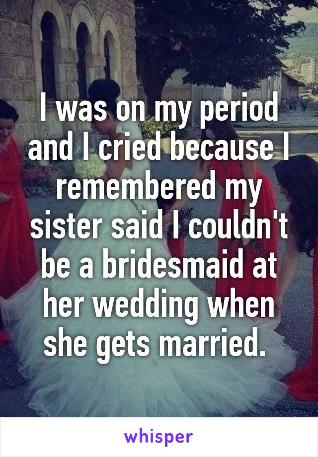 I was on my period and I cried because I remembered my sister said I couldn't be a bridesmaid at her wedding when she gets married. 