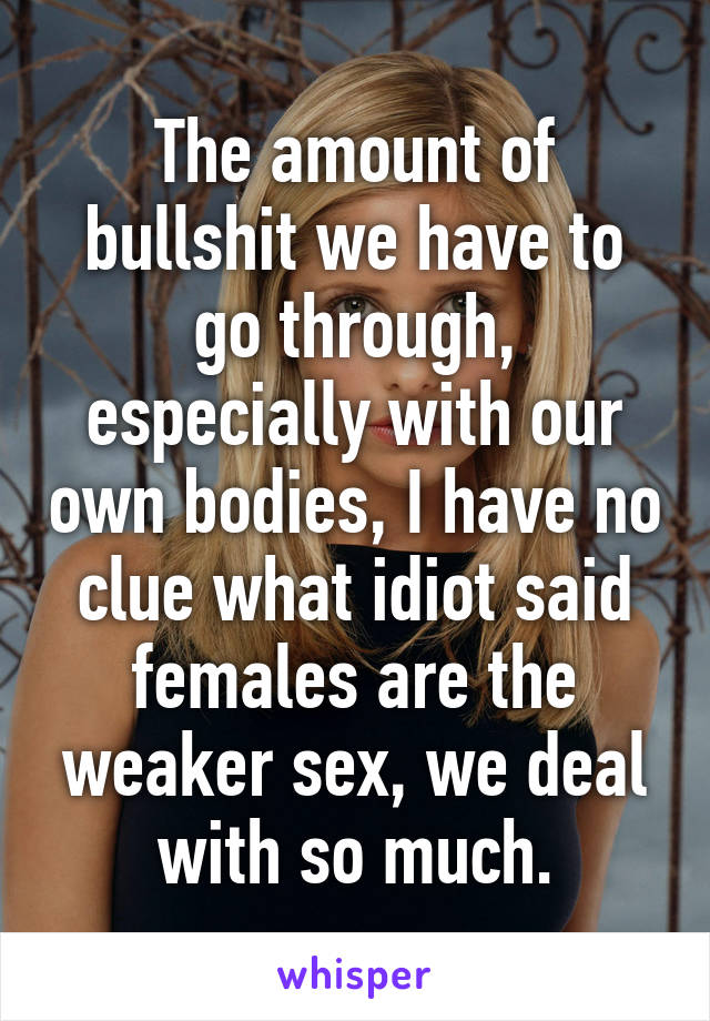 The amount of bullshit we have to go through, especially with our own bodies, I have no clue what idiot said females are the weaker sex, we deal with so much.