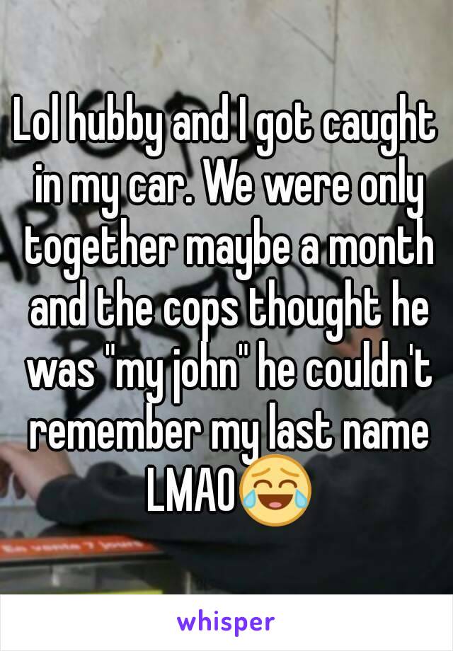 Lol hubby and I got caught in my car. We were only together maybe a month and the cops thought he was "my john" he couldn't remember my last name LMAO😂