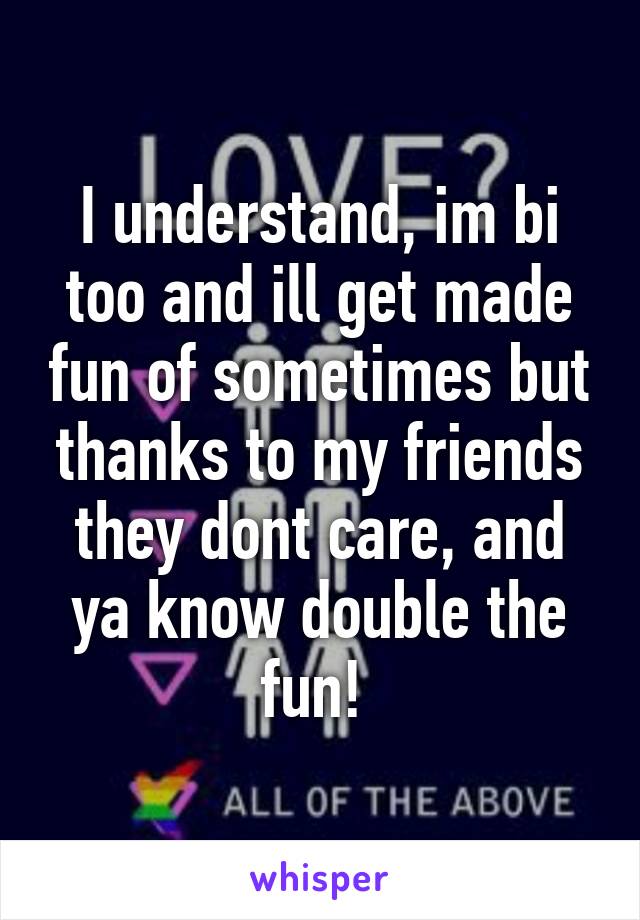I understand, im bi too and ill get made fun of sometimes but thanks to my friends they dont care, and ya know double the fun! 