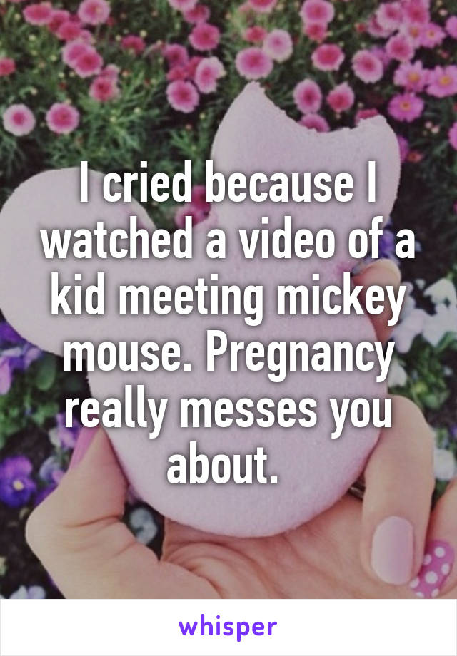 I cried because I watched a video of a kid meeting mickey mouse. Pregnancy really messes you about. 