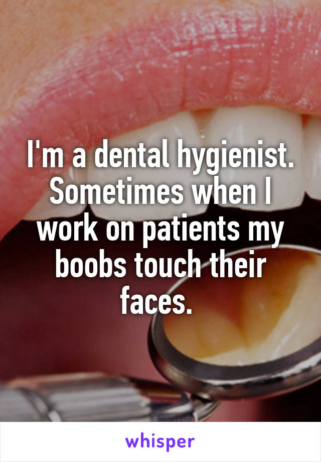 I'm a dental hygienist. Sometimes when I work on patients my boobs touch their faces. 