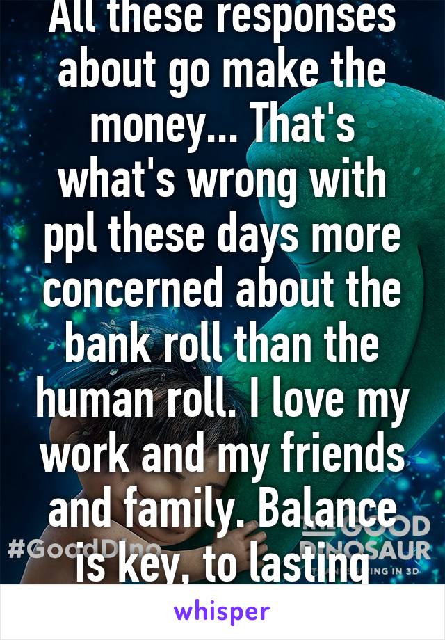 All these responses about go make the money... That's what's wrong with ppl these days more concerned about the bank roll than the human roll. I love my work and my friends and family. Balance is key, to lasting happiness. 