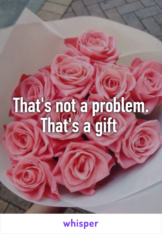 That's not a problem.
That's a gift 