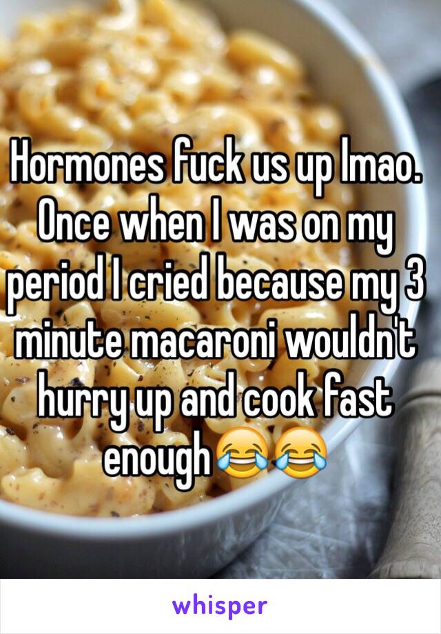 Hormones fuck us up lmao. Once when I was on my period I cried because my 3 minute macaroni wouldn't hurry up and cook fast enough😂😂