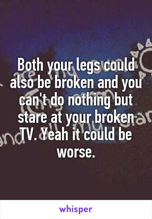 Both your legs could also be broken and you can't do nothing but stare at your broken TV. Yeah it could be worse.