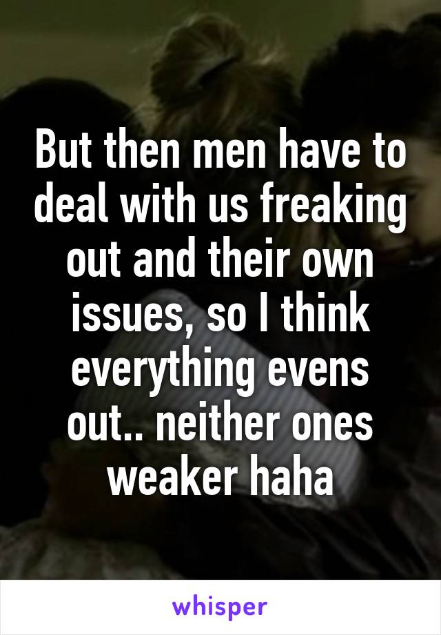 But then men have to deal with us freaking out and their own issues, so I think everything evens out.. neither ones weaker haha