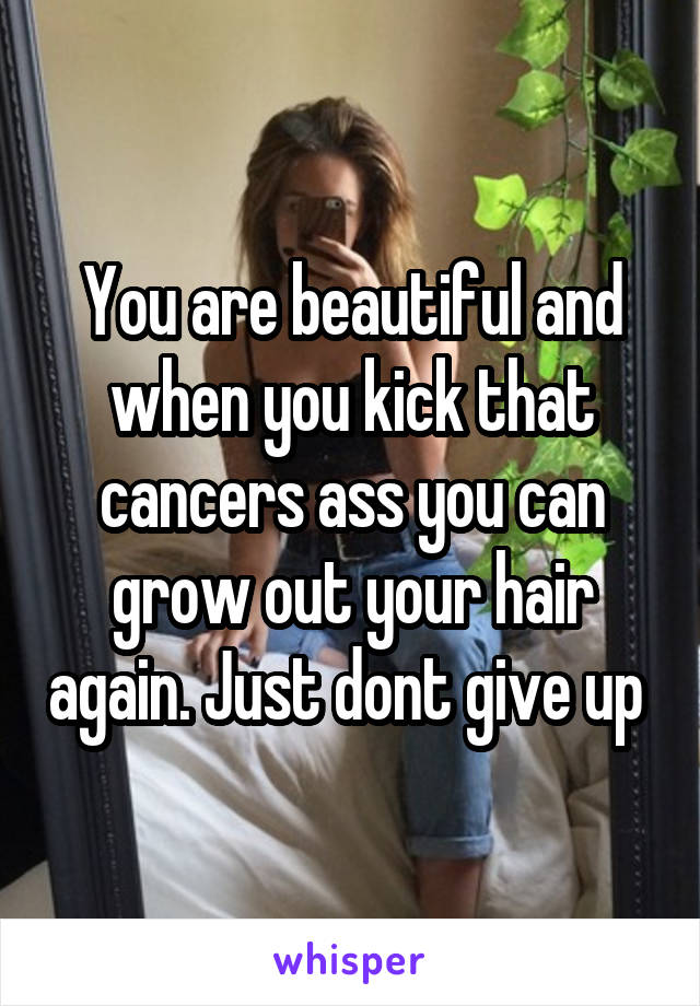 You are beautiful and when you kick that cancers ass you can grow out your hair again. Just dont give up 