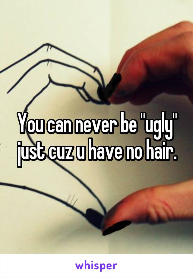 You can never be "ugly" just cuz u have no hair.