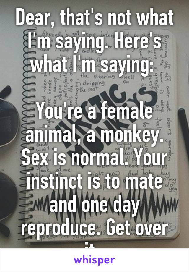 Dear, that's not what I'm saying. Here's what I'm saying: 

You're a female animal, a monkey. Sex is normal. Your instinct is to mate and one day reproduce. Get over it. 