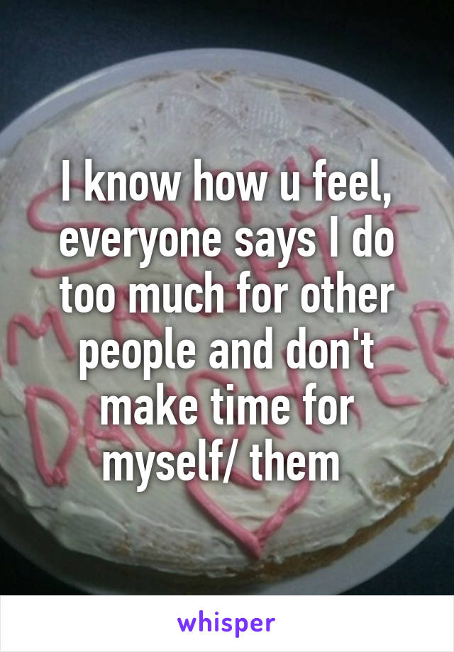 I know how u feel, everyone says I do too much for other people and don't make time for myself/ them 