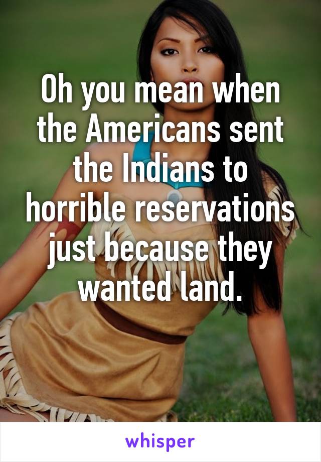 Oh you mean when the Americans sent the Indians to horrible reservations just because they wanted land.

