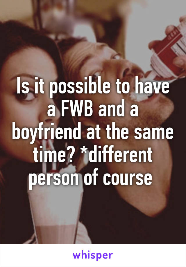 Is it possible to have a FWB and a boyfriend at the same time? *different person of course 