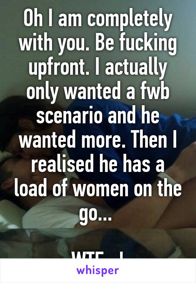 Oh I am completely with you. Be fucking upfront. I actually only wanted a fwb scenario and he wanted more. Then I realised he has a load of women on the go... 

WTF...!