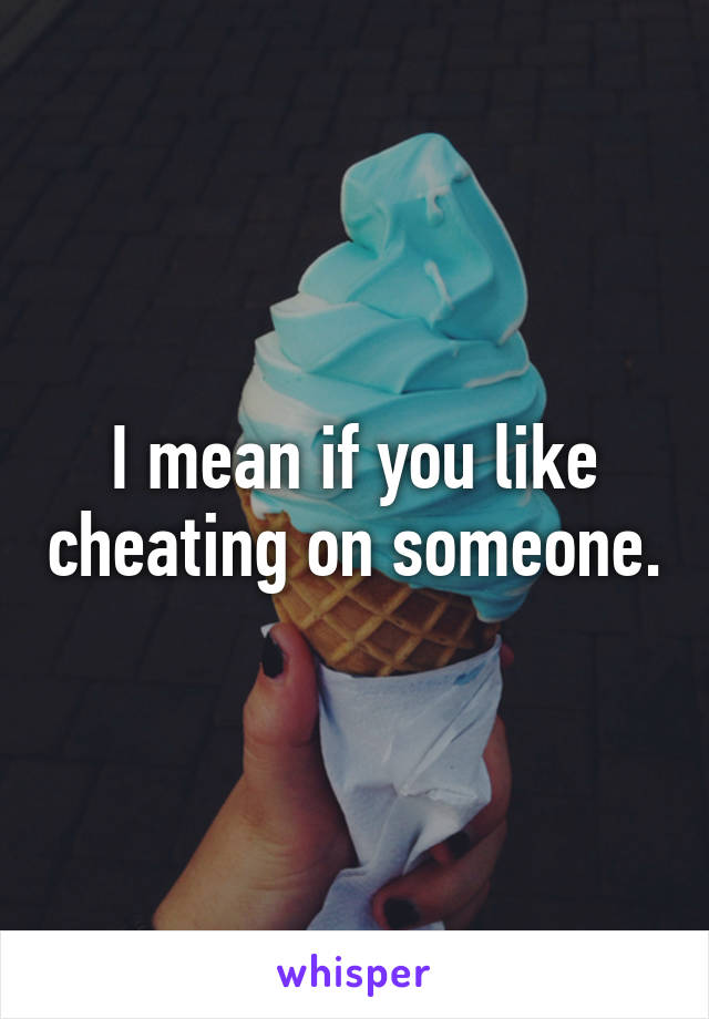 I mean if you like cheating on someone.