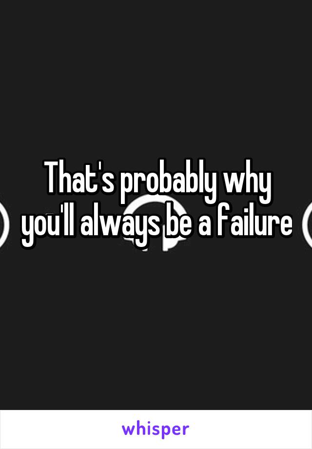 That's probably why you'll always be a failure 