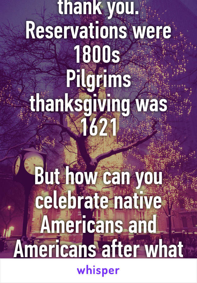 I'm well educated thank you. Reservations were 1800s 
Pilgrims thanksgiving was 1621

But how can you celebrate native Americans and Americans after what they did to the Indians. 
