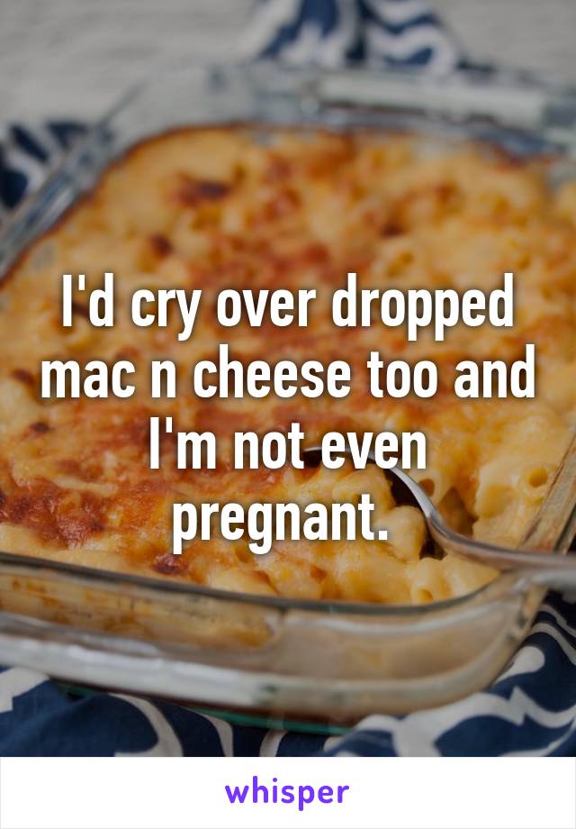 I'd cry over dropped mac n cheese too and I'm not even pregnant. 