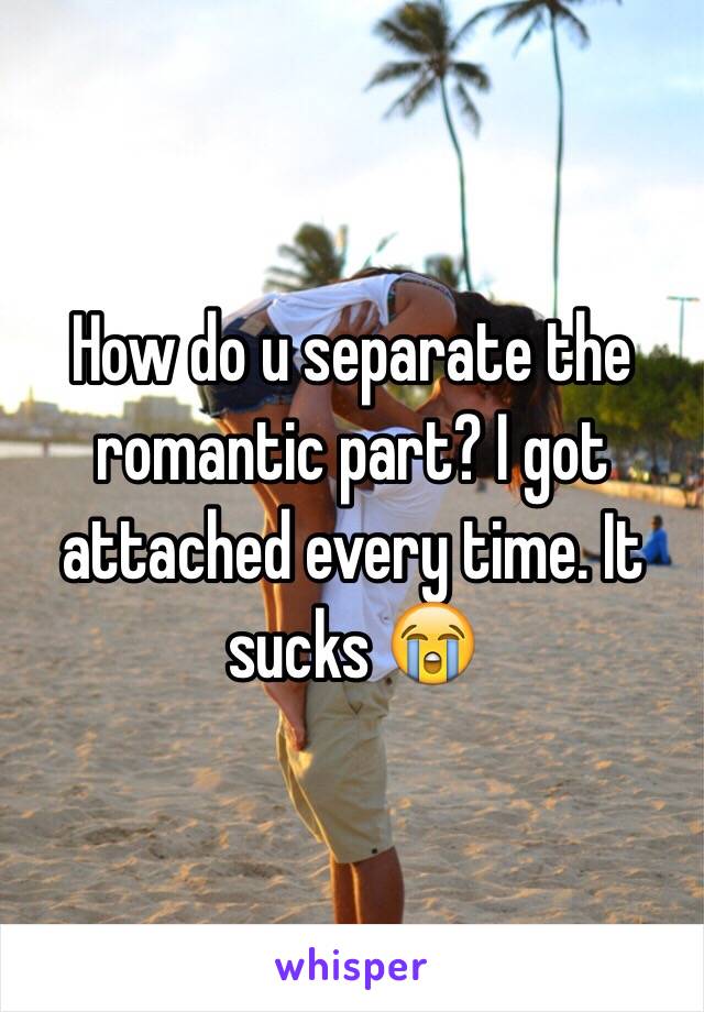 How do u separate the romantic part? I got attached every time. It sucks 😭 