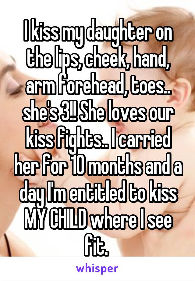I kiss my daughter on the lips, cheek, hand, arm forehead, toes.. she's 3!! She loves our kiss fights.. I carried her for 10 months and a day I'm entitled to kiss MY CHILD where I see fit. 