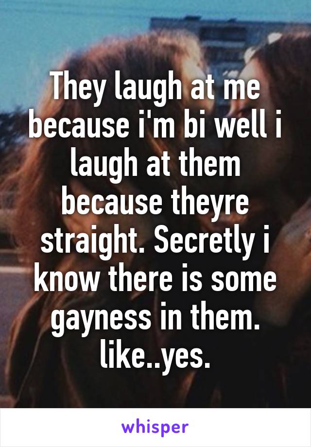 They laugh at me because i'm bi well i laugh at them because theyre straight. Secretly i know there is some gayness in them. like..yes.