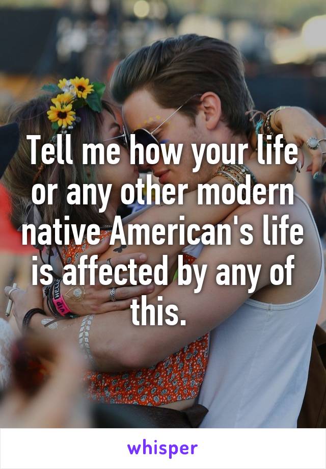 Tell me how your life or any other modern native American's life is affected by any of this. 