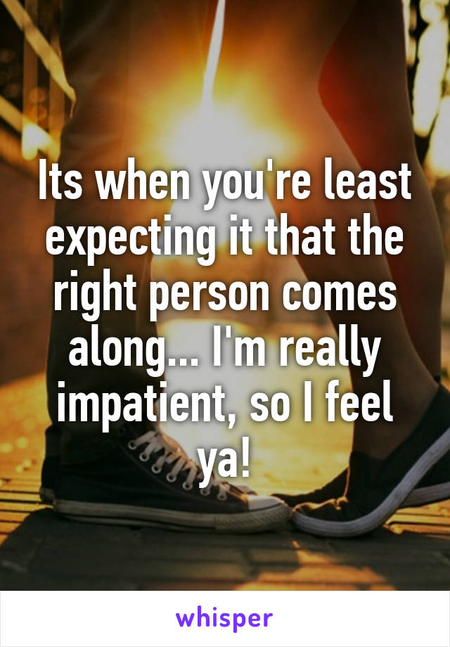 Its when you're least expecting it that the right person comes along... I'm really impatient, so I feel ya!