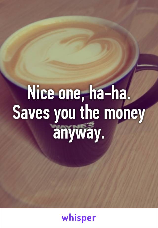 Nice one, ha-ha. Saves you the money anyway.