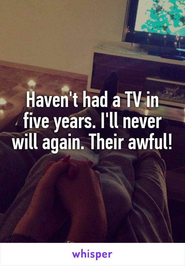 Haven't had a TV in five years. I'll never will again. Their awful! 