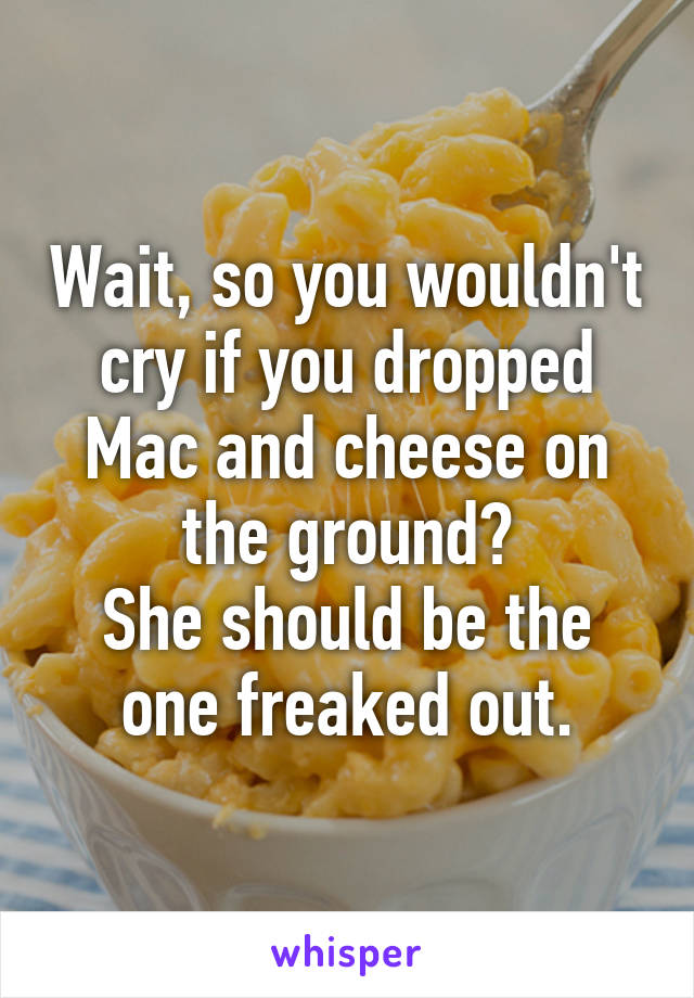 Wait, so you wouldn't cry if you dropped Mac and cheese on the ground?
She should be the one freaked out.