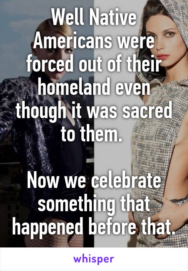 Well Native Americans were forced out of their homeland even though it was sacred to them. 

Now we celebrate something that happened before that. 