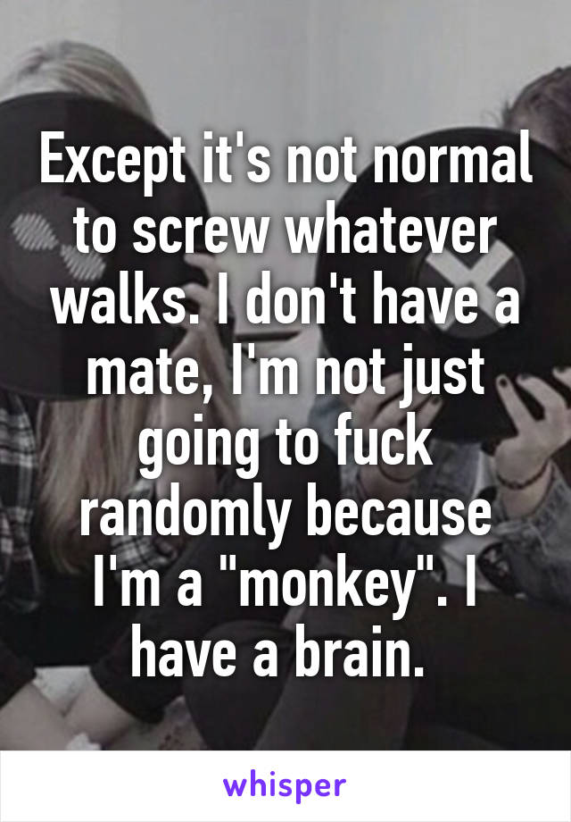 Except it's not normal to screw whatever walks. I don't have a mate, I'm not just going to fuck randomly because I'm a "monkey". I have a brain. 